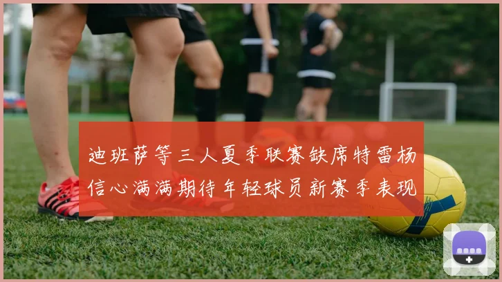 迪班萨等三人夏季联赛缺席特雷杨信心满满期待年轻球员新赛季表现