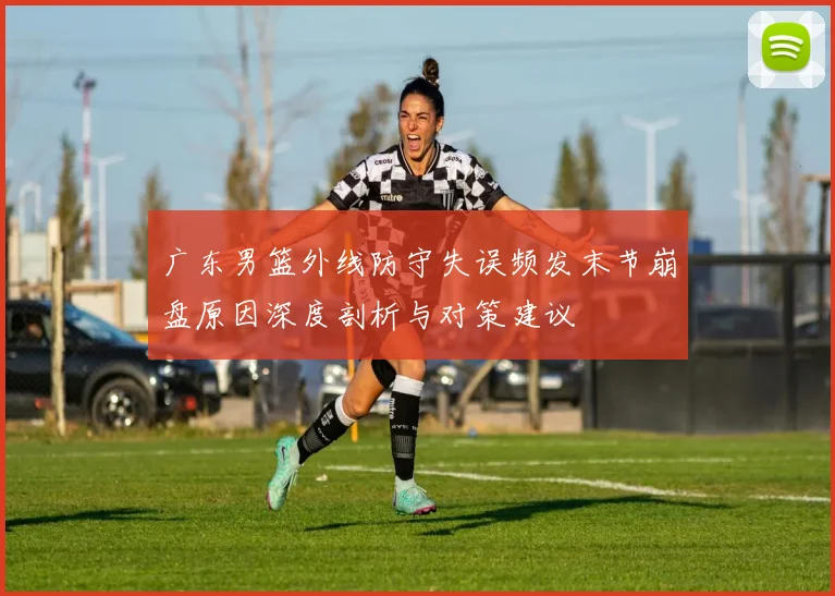 广东男篮外线防守失误频发末节崩盘原因深度剖析与对策建议