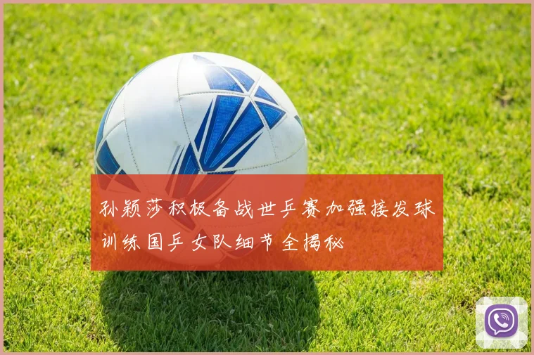 孙颖莎积极备战世乒赛加强接发球训练国乒女队细节全揭秘