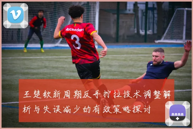 王楚钦新周期反手拧拉技术调整解析与失误减少的有效策略探讨
