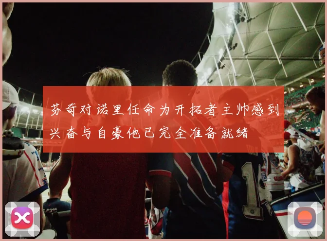 芬奇对诺里任命为开拓者主帅感到兴奋与自豪他已完全准备就绪
