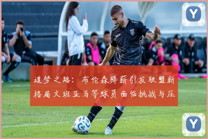 追梦之路：布伦森降薪引发联盟新格局文班亚马等球员面临挑战与压力