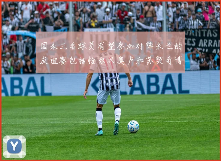 国米三名球员有望参加对阵米兰的友谊赛包括恰尔汉奥卢和苏契奇博尼